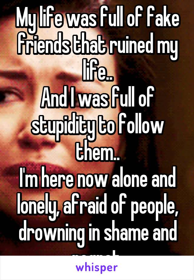 My life was full of fake friends that ruined my life..
And I was full of stupidity to follow them..
I'm here now alone and lonely, afraid of people, drowning in shame and regret.