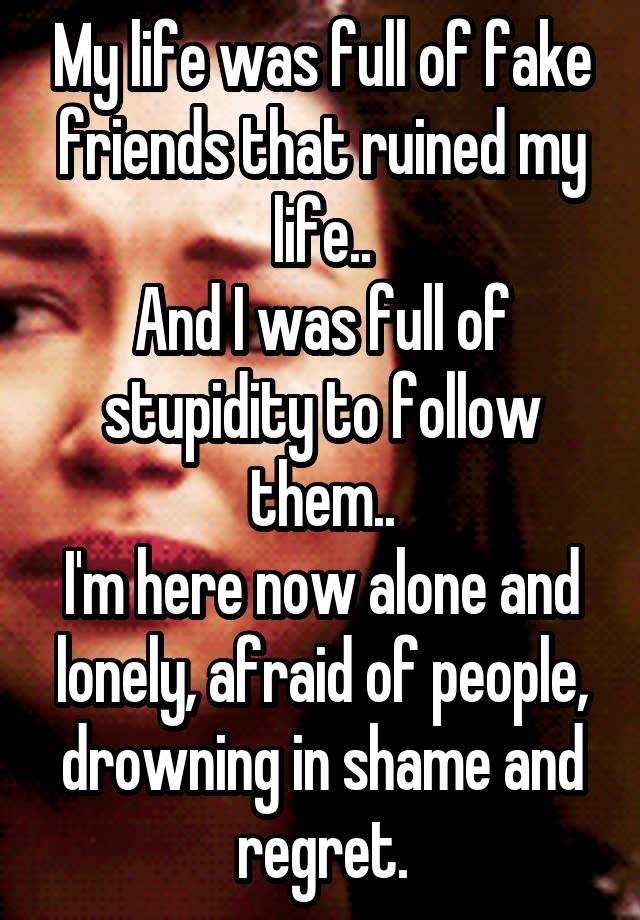 My life was full of fake friends that ruined my life..
And I was full of stupidity to follow them..
I'm here now alone and lonely, afraid of people, drowning in shame and regret.