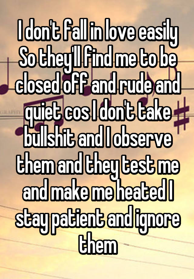 I don't fall in love easily So they'll find me to be closed off and rude and quiet cos I don't take bullshit and I observe them and they test me and make me heated I stay patient and ignore them