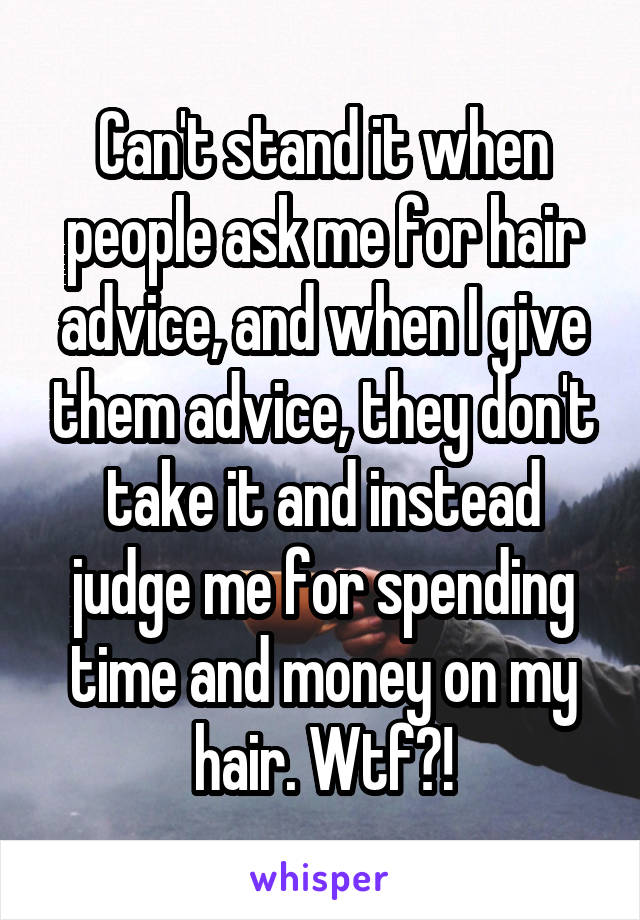 Can't stand it when people ask me for hair advice, and when I give them advice, they don't take it and instead judge me for spending time and money on my hair. Wtf?!