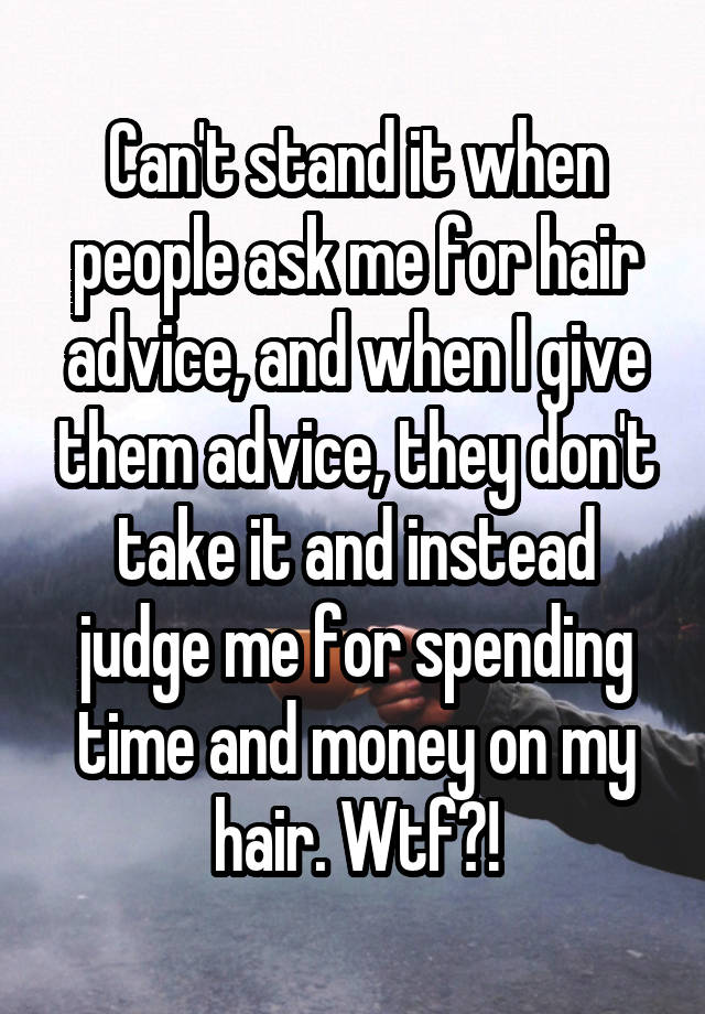 Can't stand it when people ask me for hair advice, and when I give them advice, they don't take it and instead judge me for spending time and money on my hair. Wtf?!