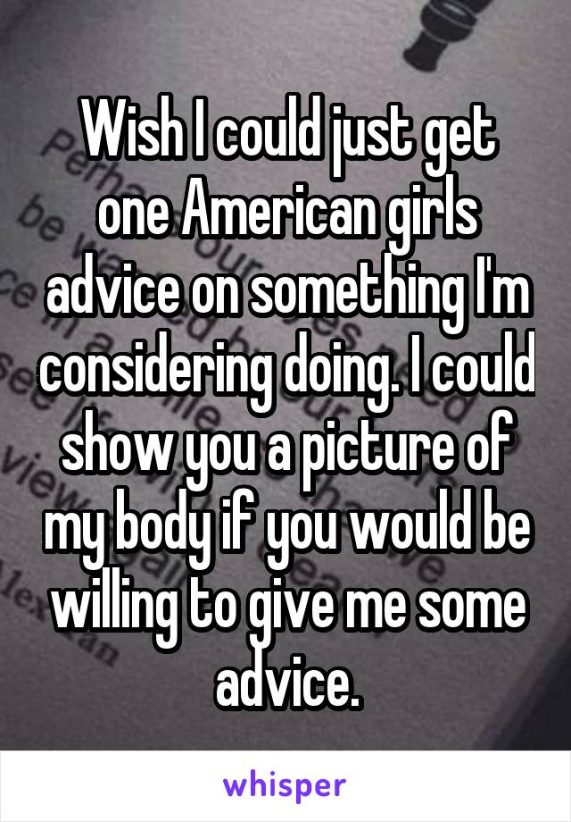 Wish I could just get one American girls advice on something I'm considering doing. I could show you a picture of my body if you would be willing to give me some advice.