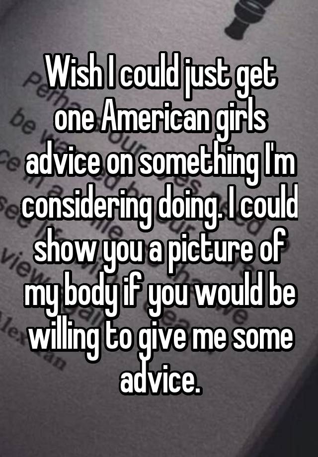 Wish I could just get one American girls advice on something I'm considering doing. I could show you a picture of my body if you would be willing to give me some advice.