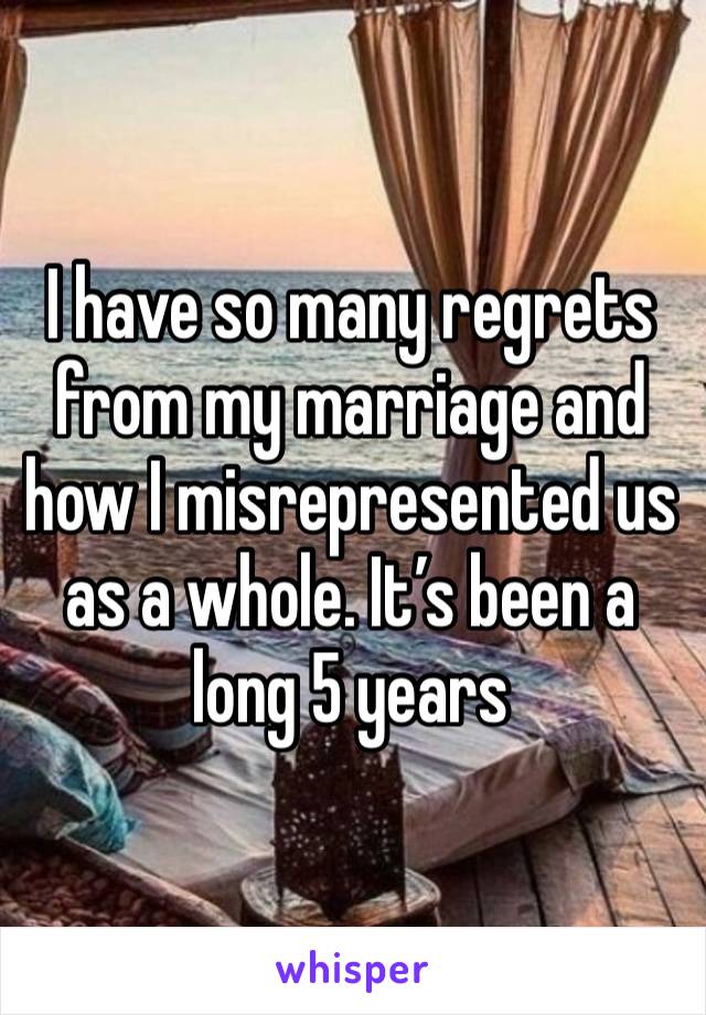 I have so many regrets from my marriage and how I misrepresented us as a whole. It’s been a long 5 years 