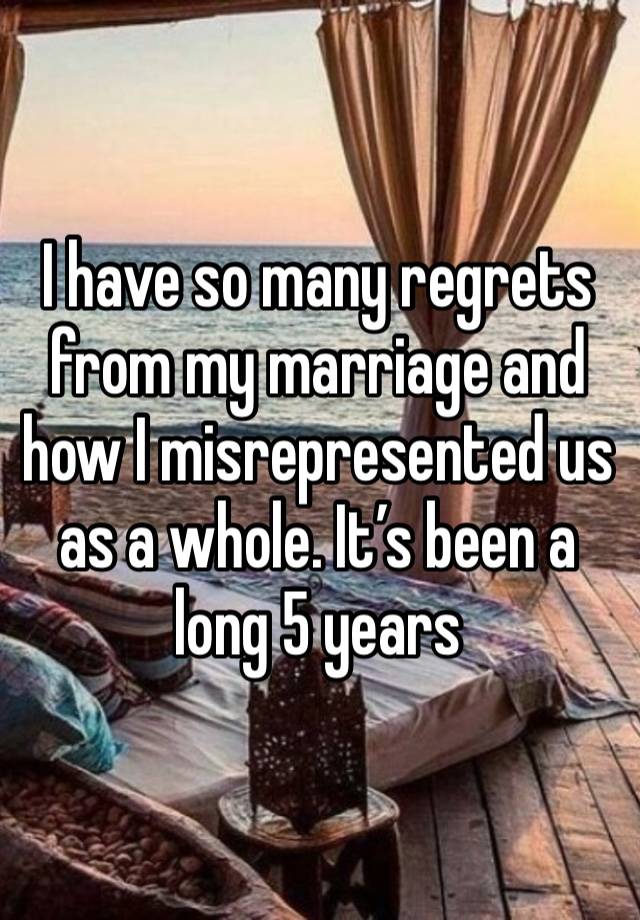 I have so many regrets from my marriage and how I misrepresented us as a whole. It’s been a long 5 years 