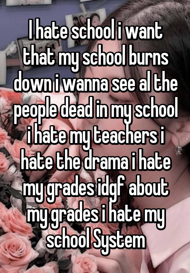 I hate school i want that my school burns down i wanna see al the people dead in my school i hate my teachers i hate the drama i hate my grades idgf about my grades i hate my school System