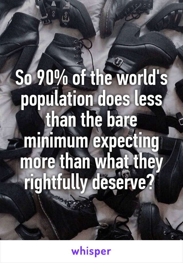 So 90% of the world's population does less than the bare minimum expecting more than what they rightfully deserve? 