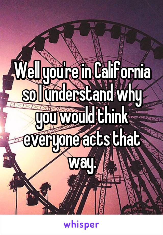 Well you're in California so I understand why you would think everyone acts that way.