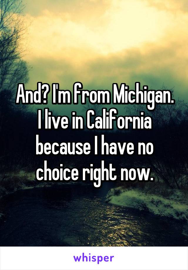 And? I'm from Michigan. I live in California because I have no choice right now.