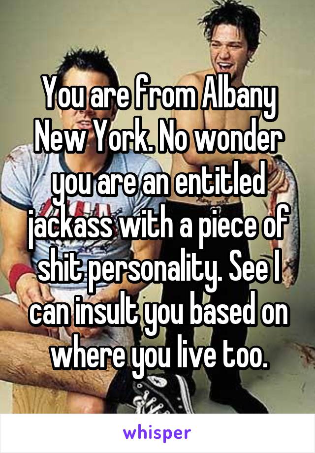 You are from Albany New York. No wonder you are an entitled jackass with a piece of shit personality. See I can insult you based on where you live too.