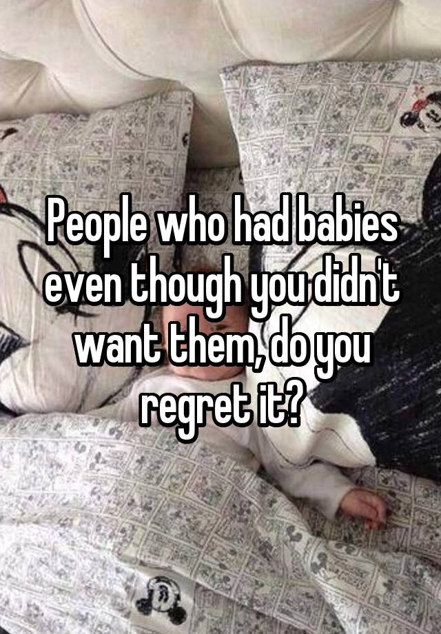 People who had babies even though you didn't want them, do you regret it?