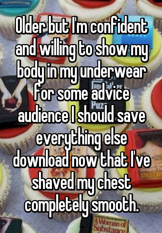 Older but I'm confident and willing to show my body in my underwear for some advice audience I should save everything else download now that I've shaved my chest completely smooth.