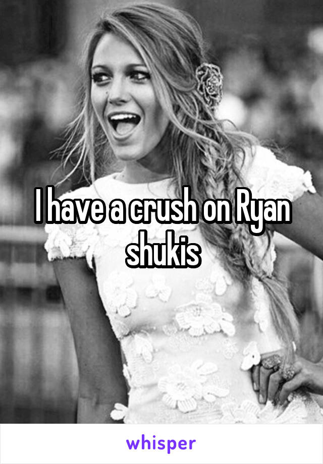 I have a crush on Ryan shukis