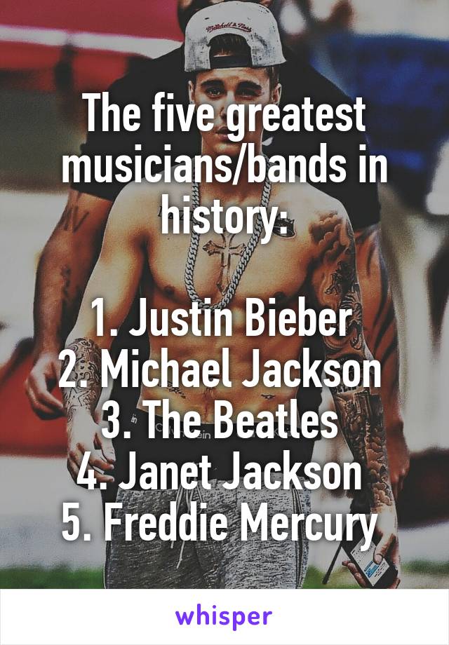 The five greatest musicians/bands in history:

1. Justin Bieber 
2. Michael Jackson 
3. The Beatles 
4. Janet Jackson 
5. Freddie Mercury 