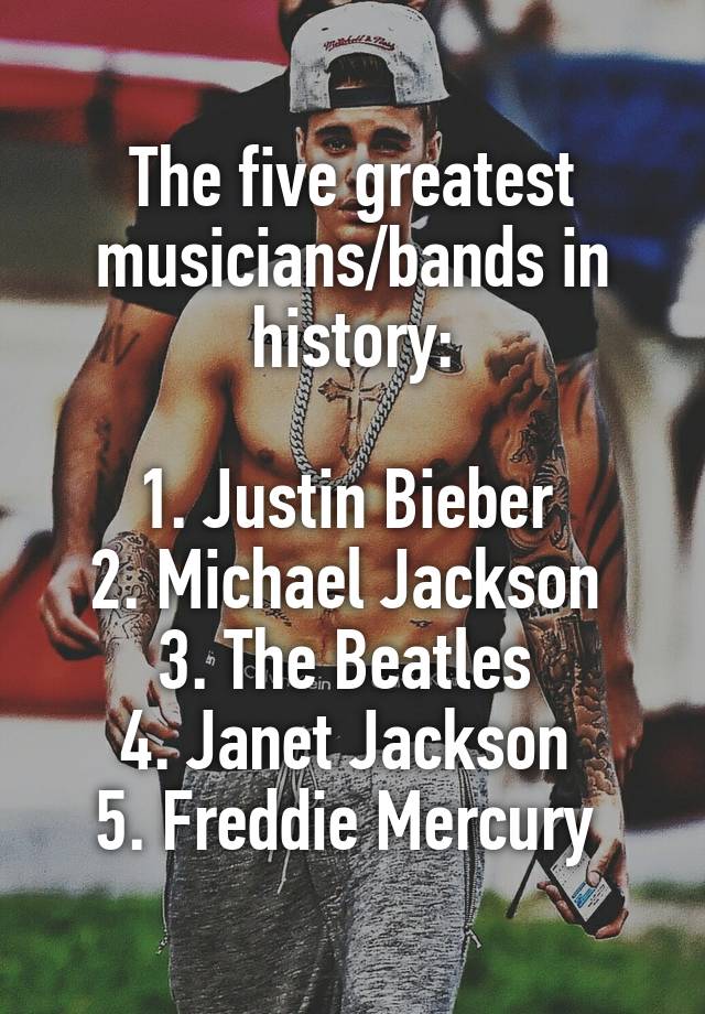 The five greatest musicians/bands in history:

1. Justin Bieber 
2. Michael Jackson 
3. The Beatles 
4. Janet Jackson 
5. Freddie Mercury 