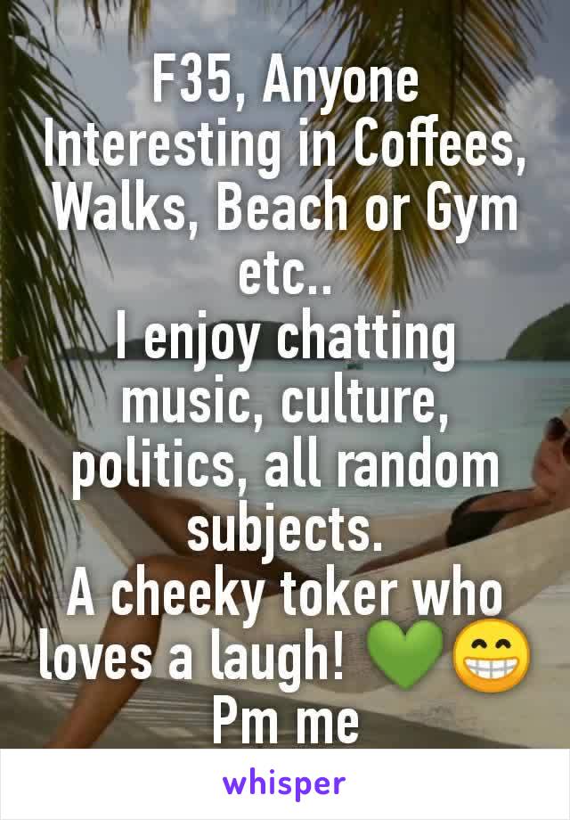 F35, Anyone Interesting in Coffees, Walks, Beach or Gym etc..
I enjoy chatting music, culture, politics, all random subjects.
A cheeky toker who loves a laugh! 💚😁
 Pm me 