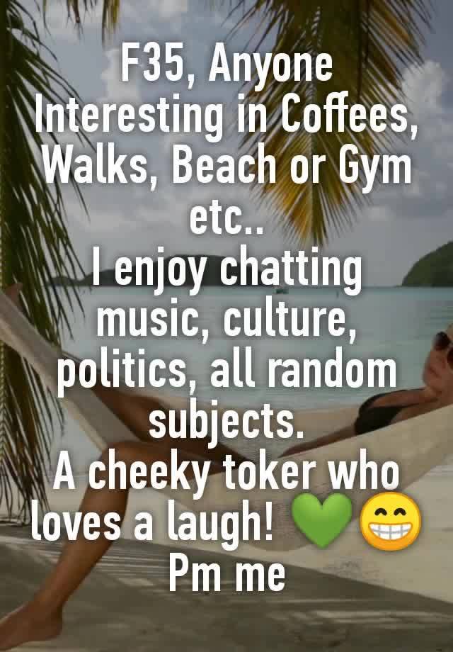 F35, Anyone Interesting in Coffees, Walks, Beach or Gym etc..
I enjoy chatting music, culture, politics, all random subjects.
A cheeky toker who loves a laugh! 💚😁
 Pm me 