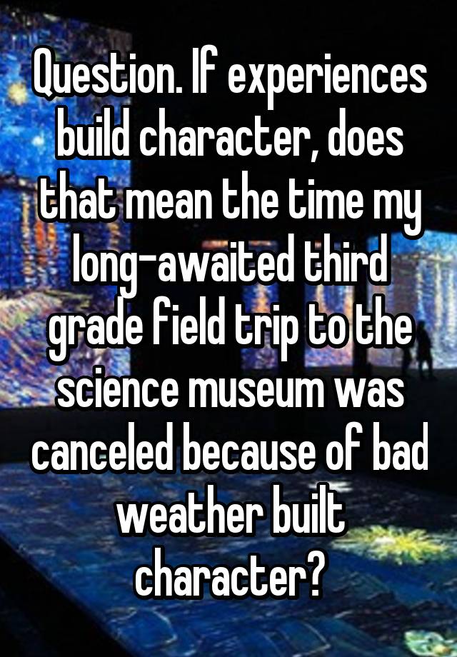 Question. If experiences build character, does that mean the time my long-awaited third grade field trip to the science museum was canceled because of bad weather built character?