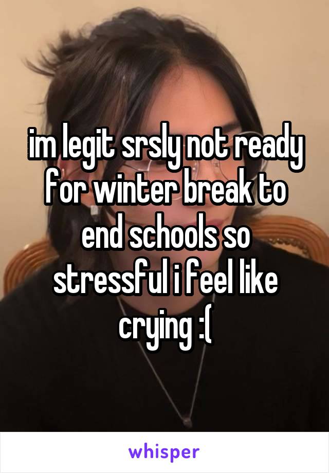 im legit srsly not ready for winter break to end schools so stressful i feel like crying :(