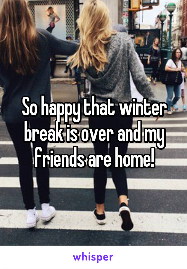 So happy that winter break is over and my friends are home!