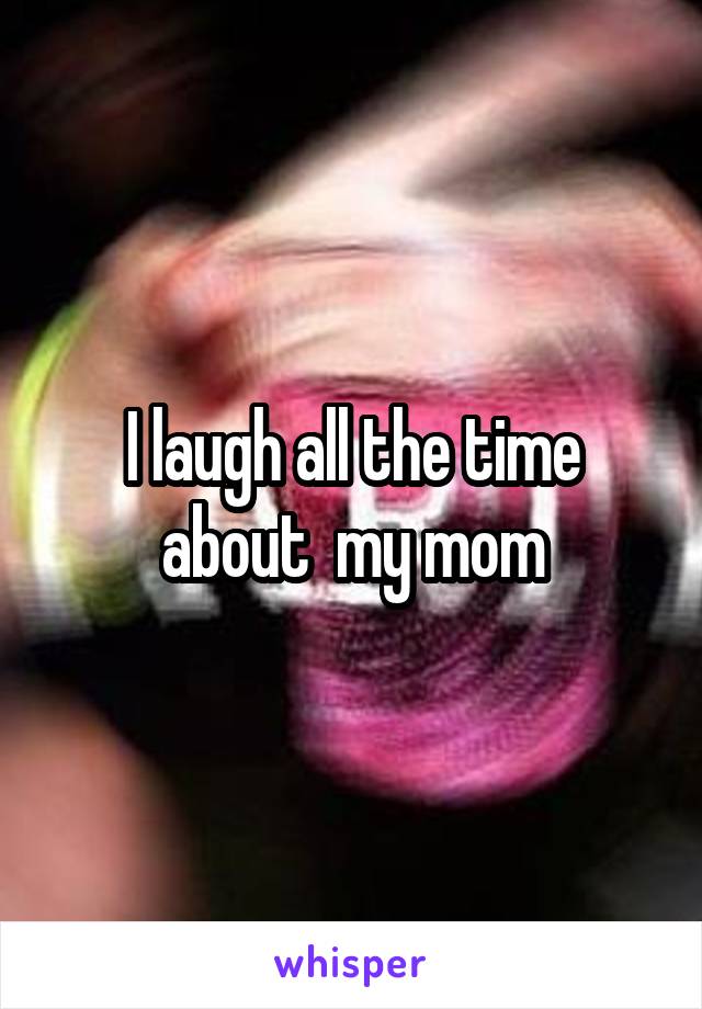 I laugh all the time about  my mom