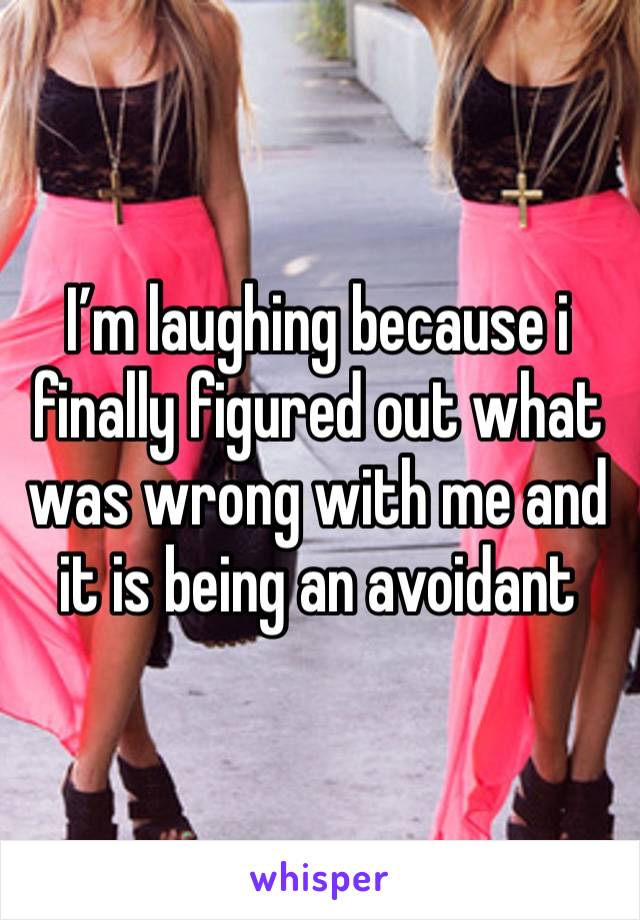 I’m laughing because i finally figured out what was wrong with me and it is being an avoidant 