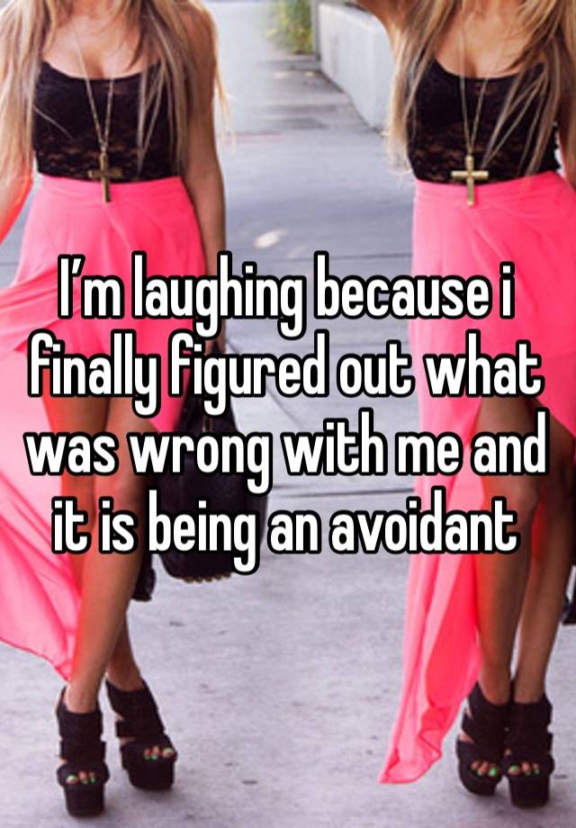 I’m laughing because i finally figured out what was wrong with me and it is being an avoidant 