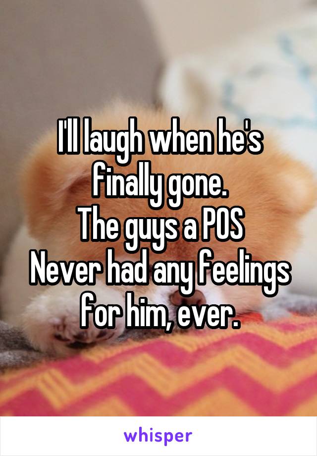 I'll laugh when he's finally gone.
The guys a POS
Never had any feelings for him, ever.