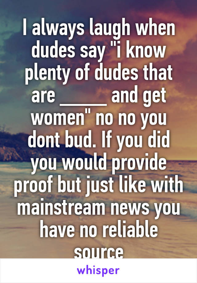 I always laugh when dudes say "i know plenty of dudes that are ____ and get women" no no you dont bud. If you did you would provide proof but just like with mainstream news you have no reliable source