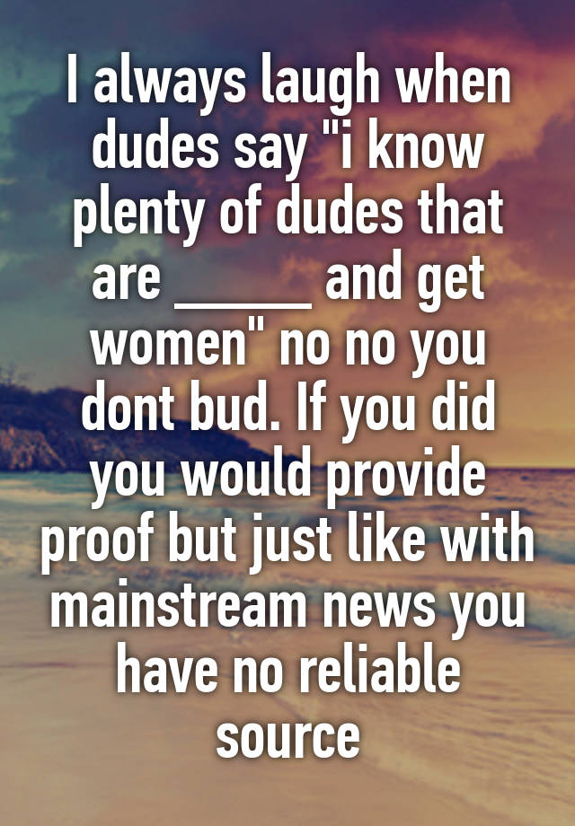 I always laugh when dudes say "i know plenty of dudes that are ____ and get women" no no you dont bud. If you did you would provide proof but just like with mainstream news you have no reliable source