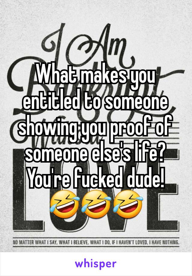 What makes you entitled to someone showing you proof of someone else's life? You're fucked dude! 🤣🤣🤣