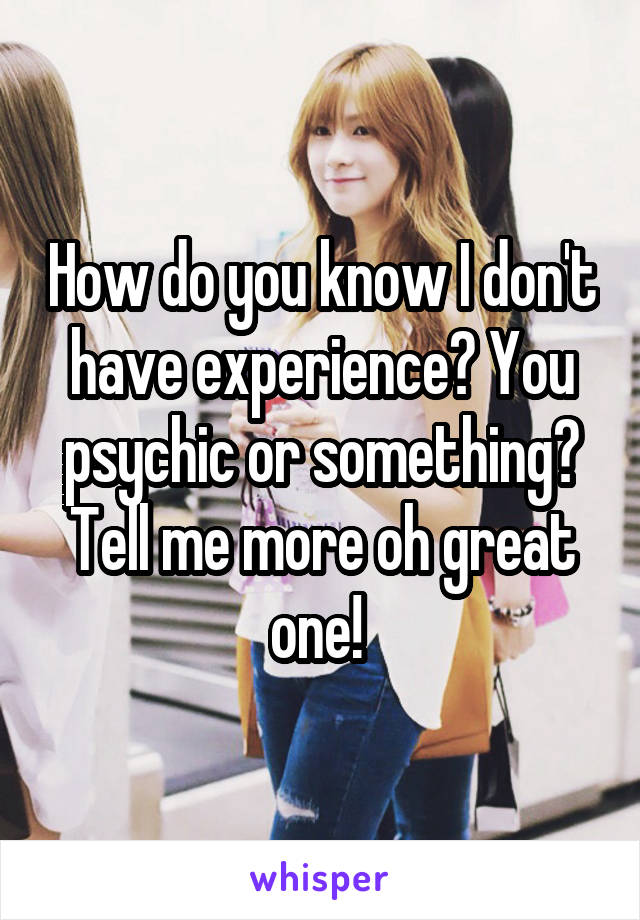 How do you know I don't have experience? You psychic or something? Tell me more oh great one! 