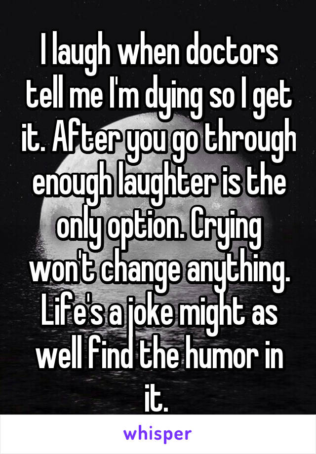 I laugh when doctors tell me I'm dying so I get it. After you go through enough laughter is the only option. Crying won't change anything. Life's a joke might as well find the humor in it. 