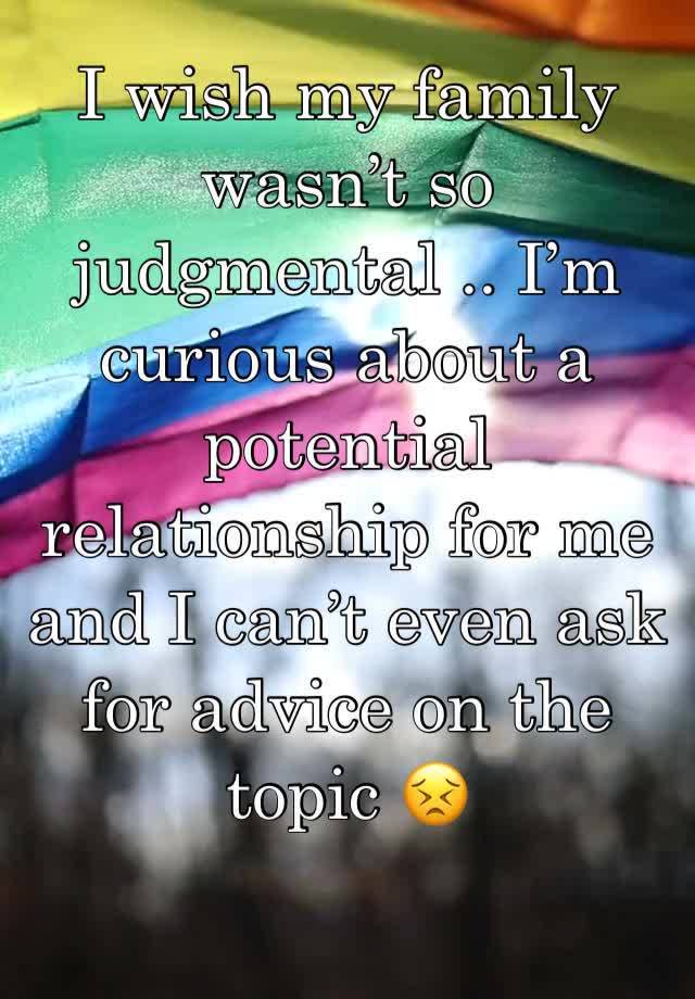 I wish my family wasn’t so judgmental .. I’m curious about a potential relationship for me and I can’t even ask for advice on the topic 😣