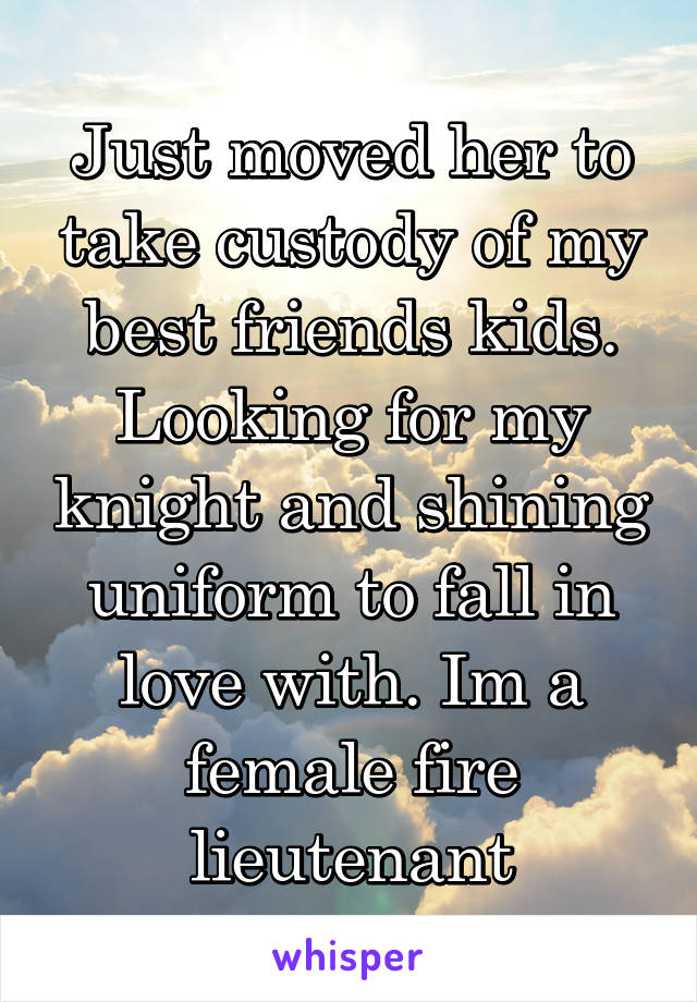 Just moved her to take custody of my best friends kids. Looking for my knight and shining uniform to fall in love with. Im a female fire lieutenant