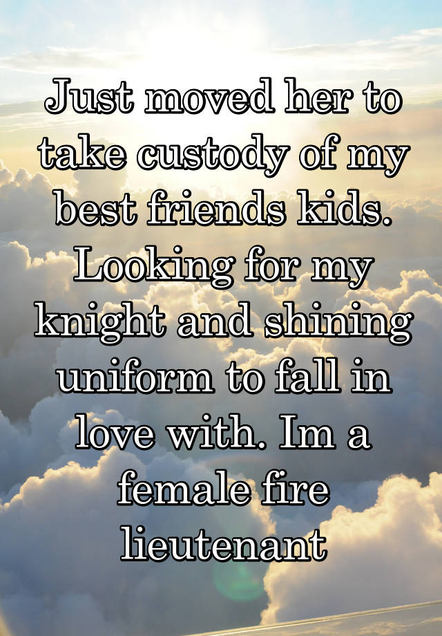 Just moved her to take custody of my best friends kids. Looking for my knight and shining uniform to fall in love with. Im a female fire lieutenant