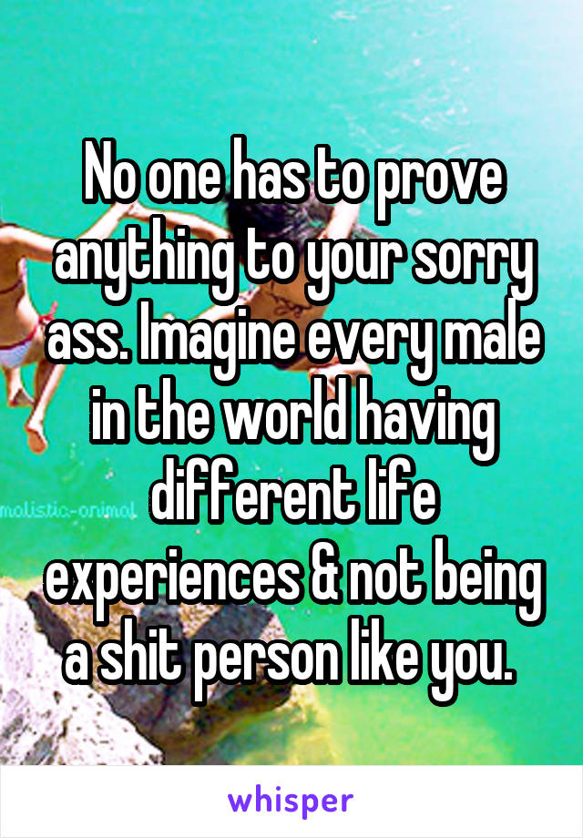 No one has to prove anything to your sorry ass. Imagine every male in the world having different life experiences & not being a shit person like you. 