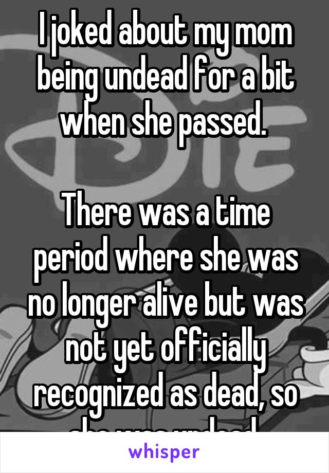 I joked about my mom being undead for a bit when she passed. 

There was a time period where she was no longer alive but was not yet officially recognized as dead, so she was undead 