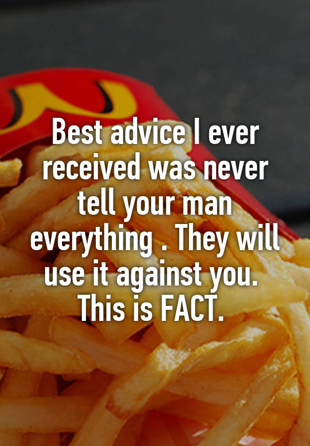 Best advice I ever received was never tell your man everything . They will use it against you.  This is FACT. 