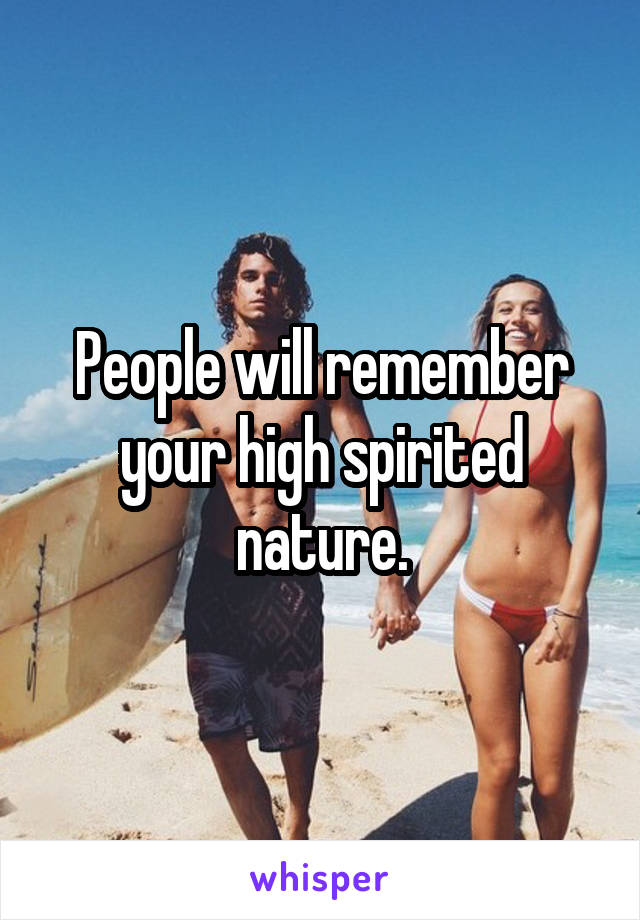 People will remember your high spirited nature.