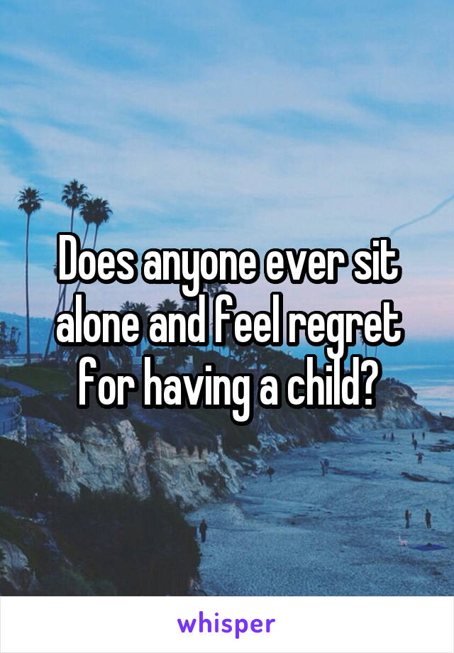 Does anyone ever sit alone and feel regret for having a child?