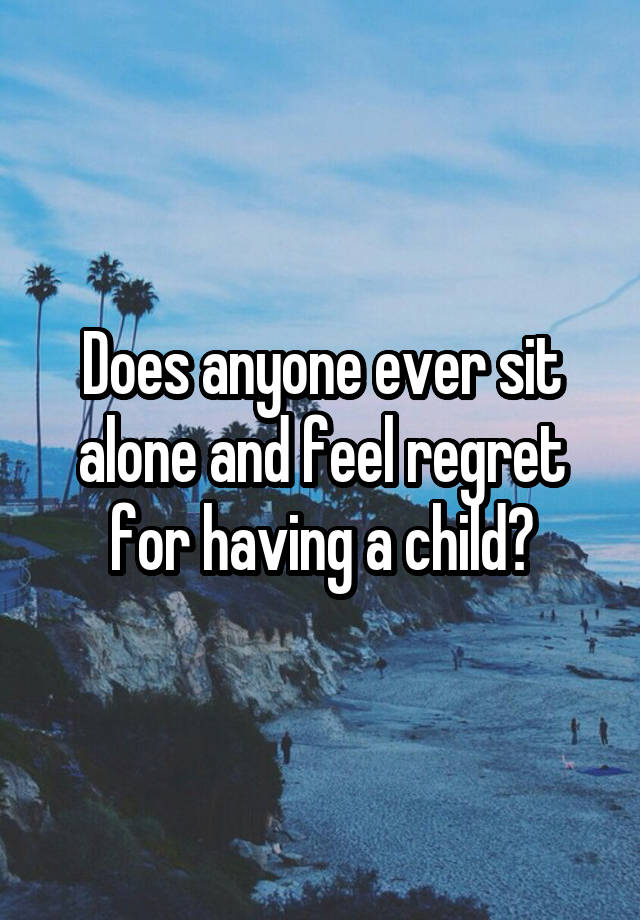 Does anyone ever sit alone and feel regret for having a child?