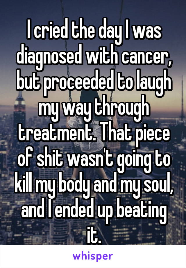 I cried the day I was diagnosed with cancer, but proceeded to laugh my way through treatment. That piece of shit wasn't going to kill my body and my soul, and I ended up beating it.