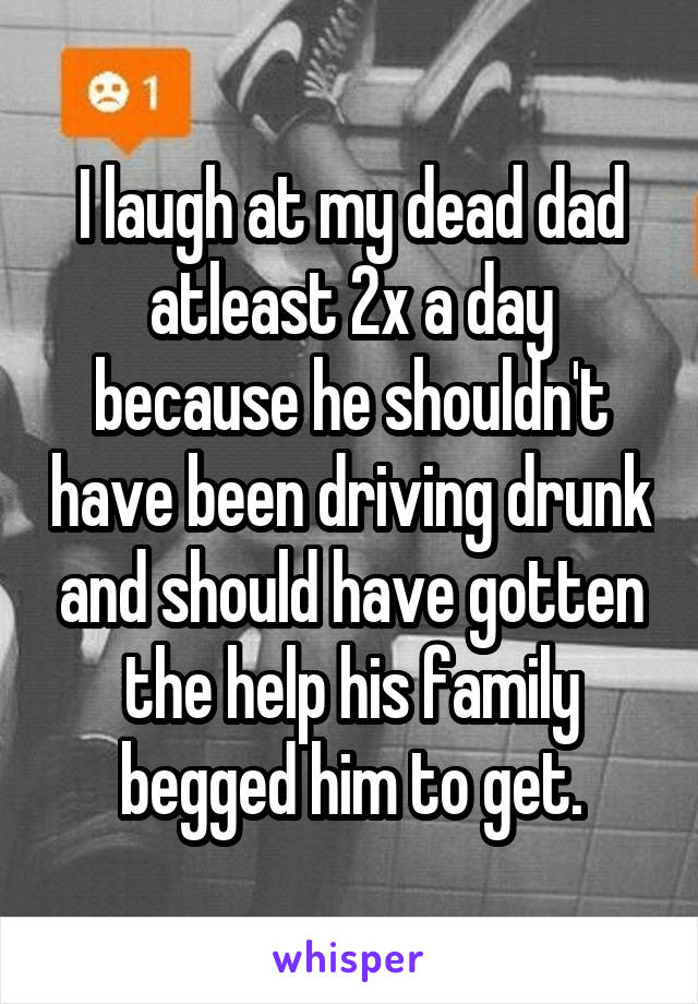 I laugh at my dead dad atleast 2x a day because he shouldn't have been driving drunk and should have gotten the help his family begged him to get.