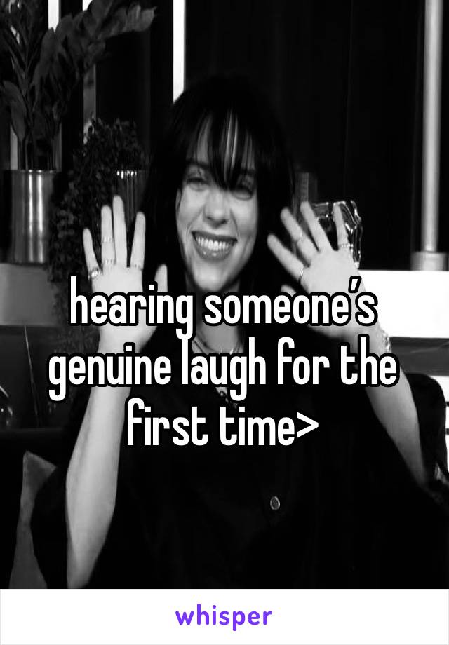 hearing someone’s genuine laugh for the first time>