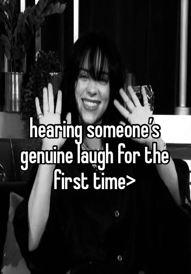 hearing someone’s genuine laugh for the first time>