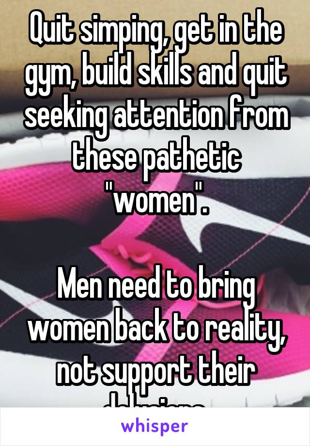 Quit simping, get in the gym, build skills and quit seeking attention from these pathetic "women".

Men need to bring women back to reality, not support their delusions.