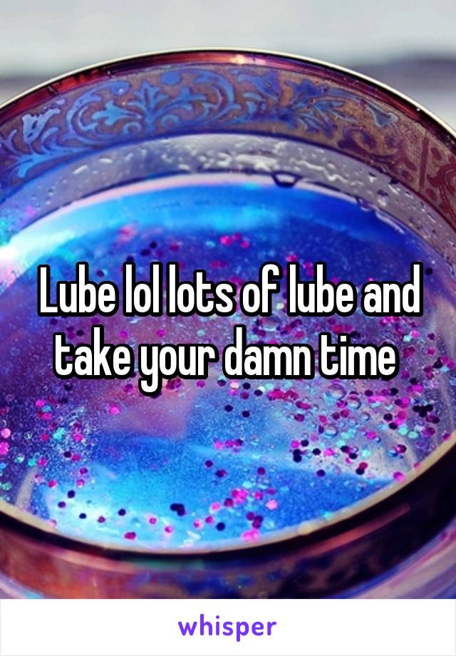 Lube lol lots of lube and take your damn time 