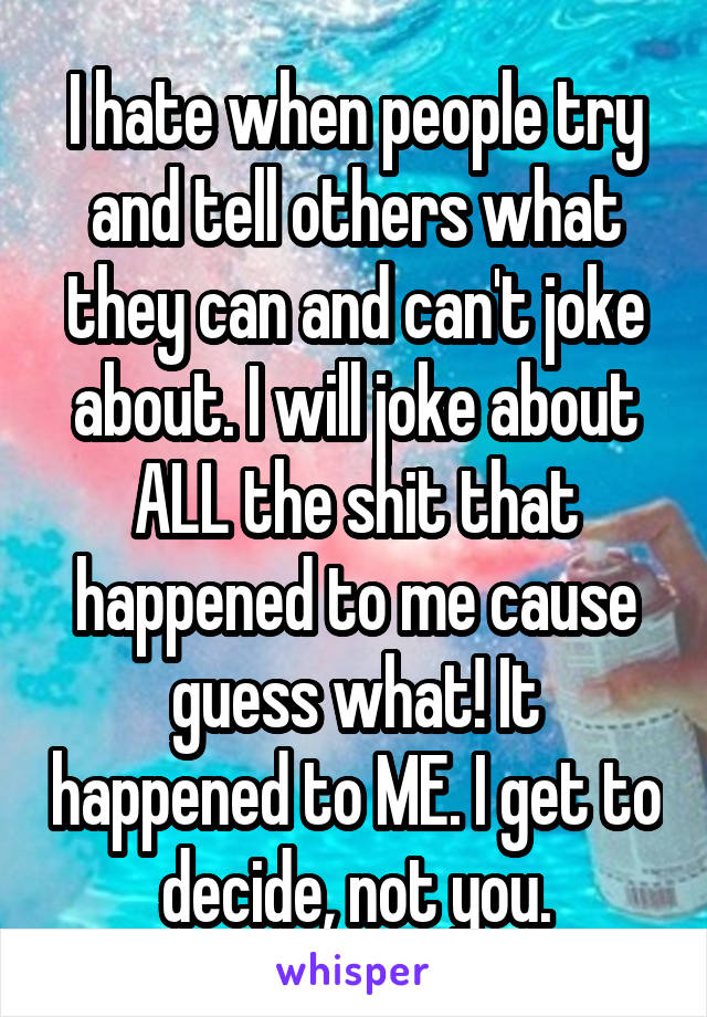 I hate when people try and tell others what they can and can't joke about. I will joke about ALL the shit that happened to me cause guess what! It happened to ME. I get to decide, not you.