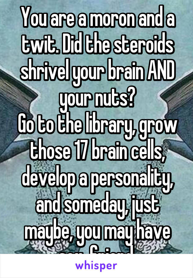 You are a moron and a twit. Did the steroids shrivel your brain AND your nuts?
Go to the library, grow those 17 brain cells, develop a personality, and someday, just maybe, you may have sex, friend.